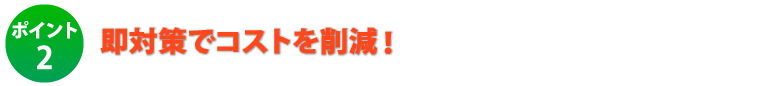 ポイント2.即対策でコストを削減