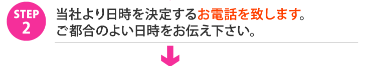 STEP2.当社より日時を決定するお電話を致します。ご都合のよい日時をお伝え下さい。