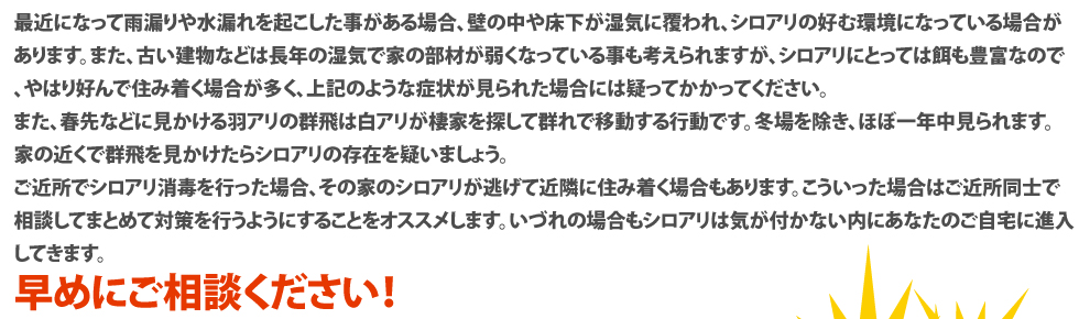 最近になって雨漏りや水漏れを起こした事がある場合、壁の中や床下が湿気に覆われ、シロアリの好む環境になっている場合があります。また、古い建物などは長年の湿気で家の部材が弱くなっている事も考えられますが、シロアリにとっては餌も豊富なので、やはり好んで住み着く場合が多く、上記のような症状が見られた場合には疑ってかかってください。また、春先などに見かける羽アリの群飛は白アリが棲家を探して群れで移動する行動です。冬場を除き、ほぼ一年中見られます。家の近くで群飛を見かけたらシロアリの存在を疑いましょう。ご近所でシロアリ消毒を行った場合、その家のシロアリが逃げて近隣に住み着く場合もあります。こういった場合はご近所同士で相談してまとめて対策を行うようにすることをオススメします。いづれの場合もシロアリは気が付かない内にあなたのご自宅に進入してきます。早めにご相談ください！